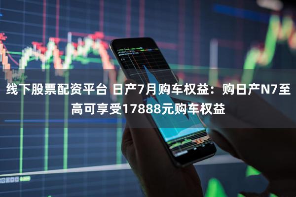 线下股票配资平台 日产7月购车权益：购日产N7至高可享受17888元购车权益