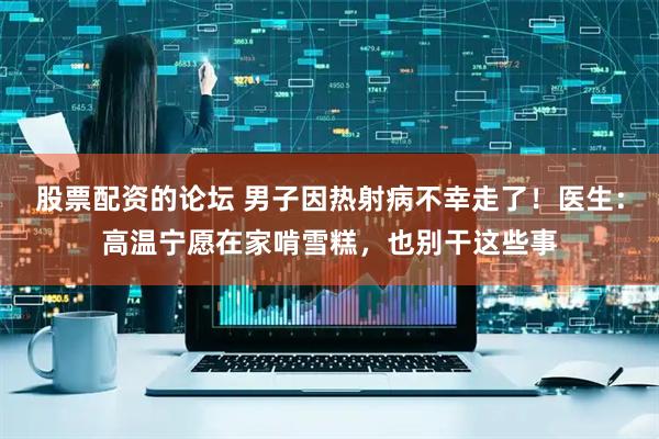 股票配资的论坛 男子因热射病不幸走了！医生：高温宁愿在家啃雪糕，也别干这些事