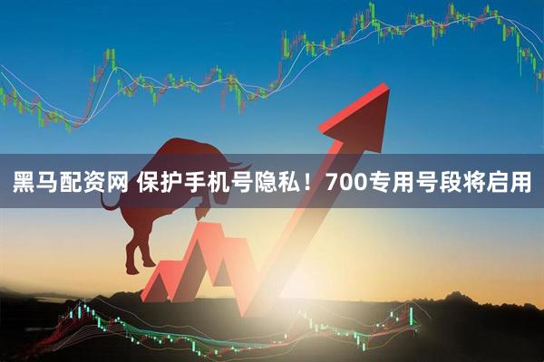 黑马配资网 保护手机号隐私！700专用号段将启用
