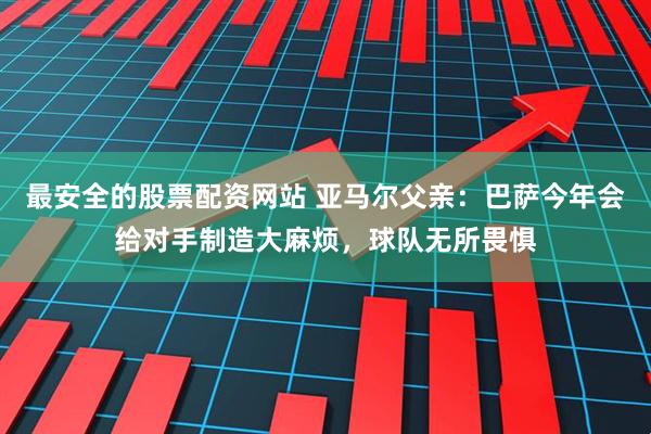 最安全的股票配资网站 亚马尔父亲：巴萨今年会给对手制造大麻烦，球队无所畏惧