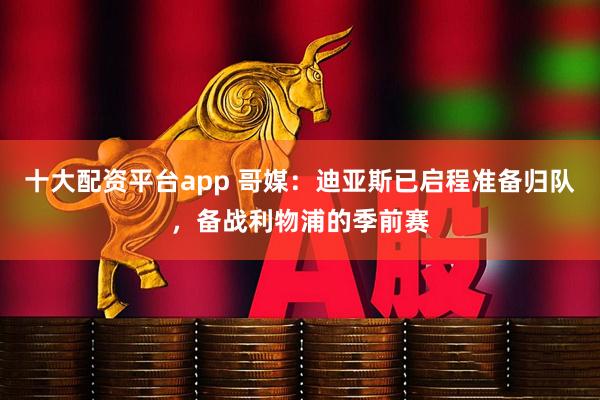 十大配资平台app 哥媒：迪亚斯已启程准备归队，备战利物浦的季前赛