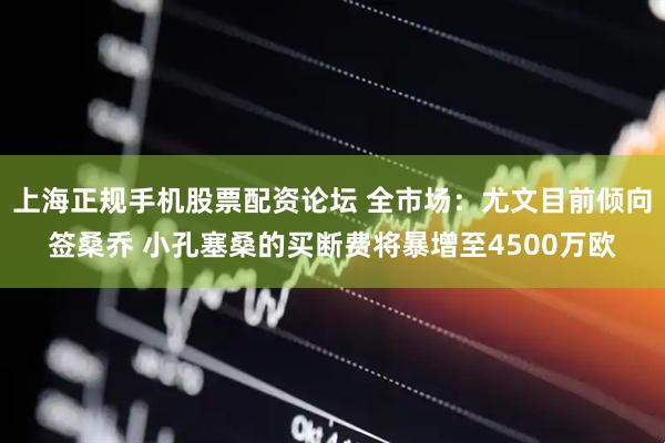 上海正规手机股票配资论坛 全市场：尤文目前倾向签桑乔 小孔塞桑的买断费将暴增至4500万欧