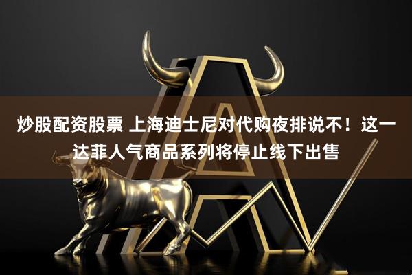 炒股配资股票 上海迪士尼对代购夜排说不！这一达菲人气商品系列将停止线下出售