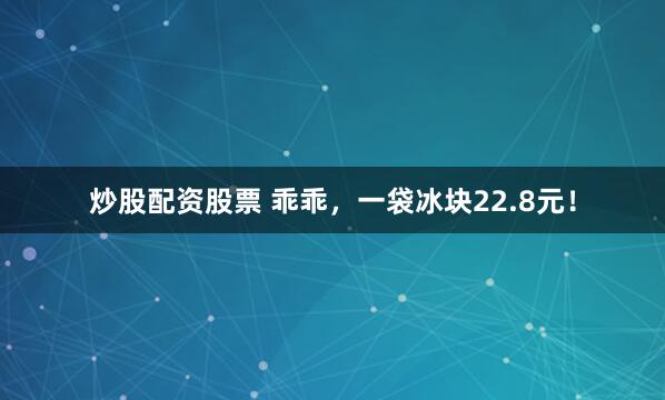 炒股配资股票 乖乖，一袋冰块22.8元！