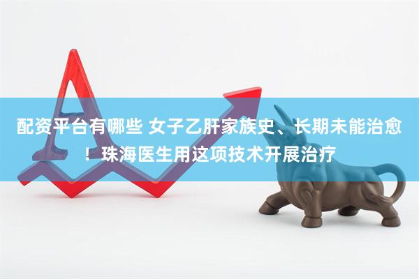 配资平台有哪些 女子乙肝家族史、长期未能治愈！珠海医生用这项技术开展治疗