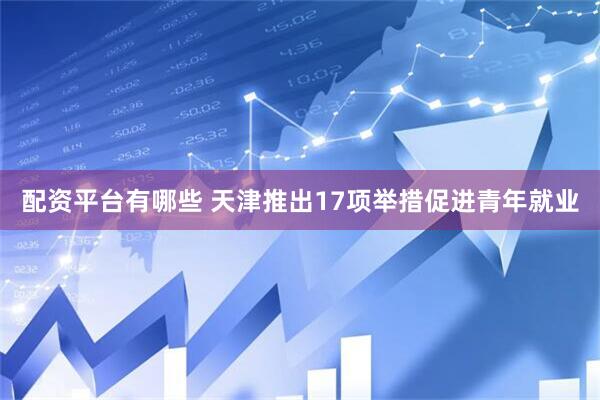 配资平台有哪些 天津推出17项举措促进青年就业