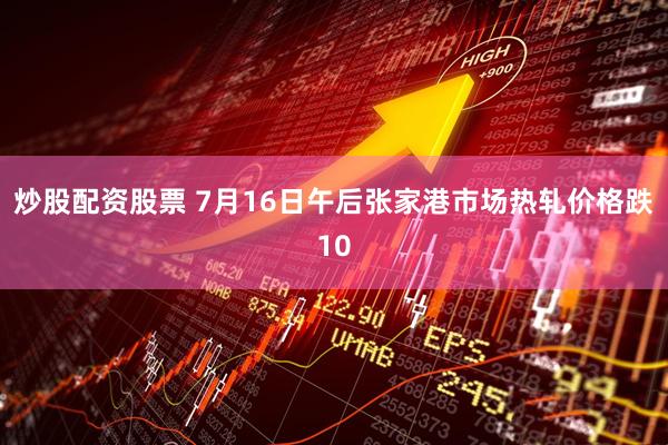 炒股配资股票 7月16日午后张家港市场热轧价格跌10