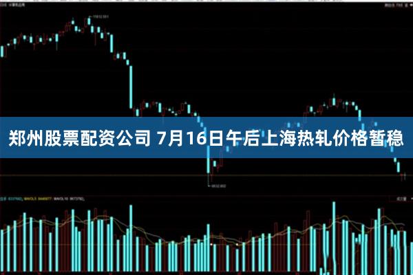 郑州股票配资公司 7月16日午后上海热轧价格暂稳