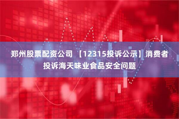 郑州股票配资公司 【12315投诉公示】消费者投诉海天味业食品安全问题