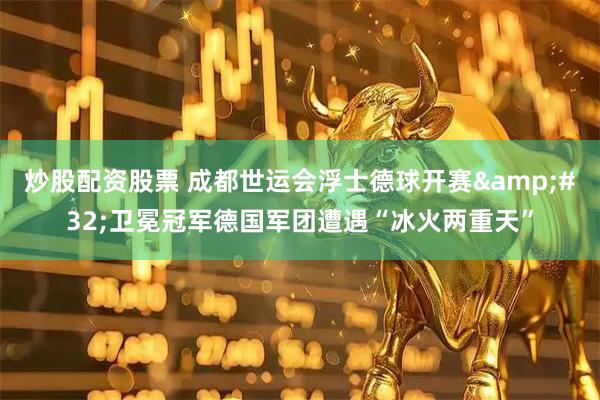 炒股配资股票 成都世运会浮士德球开赛&#32;卫冕冠军德国军团遭遇“冰火两重天”