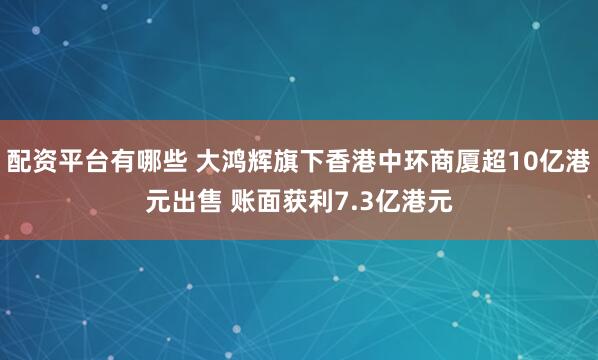 配资平台有哪些 大鸿辉旗下香港中环商厦超10亿港元出售 账面获利7.3亿港元