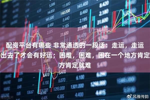 配资平台有哪些 非常通透的一段话：走运，走运，走出去了才会有好运；困难，困难，困在一个地方肯定就难