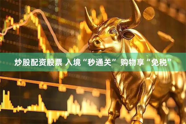 炒股配资股票 入境“秒通关” 购物享“免税”