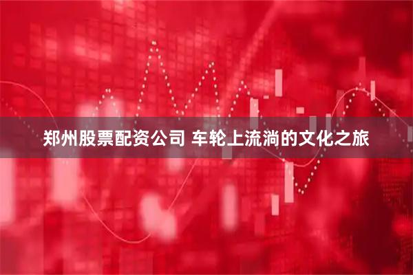 郑州股票配资公司 车轮上流淌的文化之旅