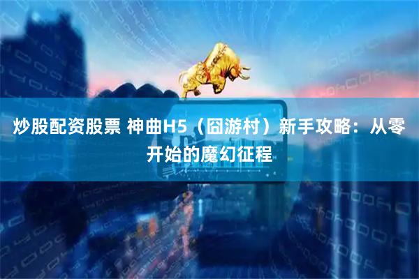 炒股配资股票 神曲H5（囧游村）新手攻略：从零开始的魔幻征程