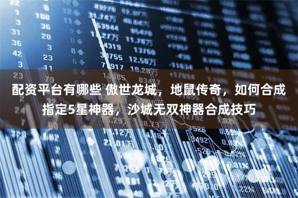 配资平台有哪些 傲世龙城，地鼠传奇，如何合成指定5星神器，沙城无双神器合成技巧