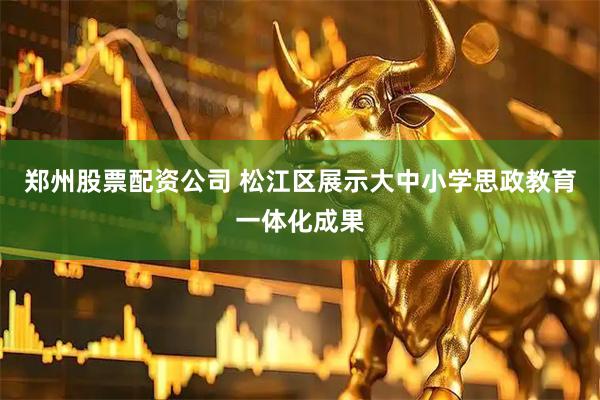 郑州股票配资公司 松江区展示大中小学思政教育一体化成果