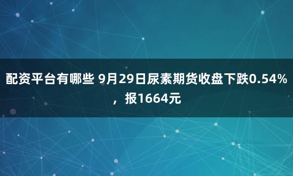 配资平台有哪些 9月29日尿素期货收盘下跌0.54%,报1664元