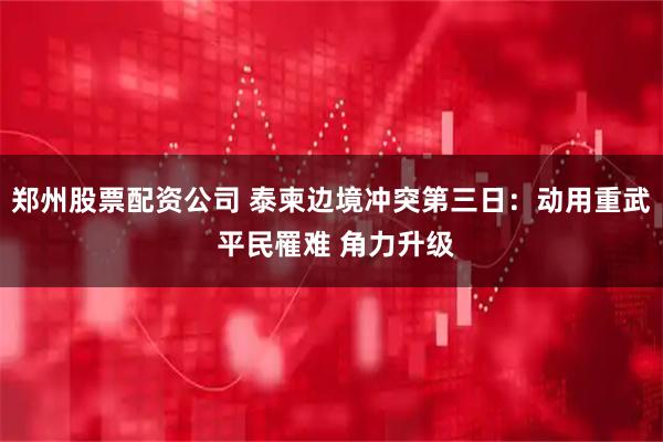 郑州股票配资公司 泰柬边境冲突第三日：动用重武 平民罹难 角力升级