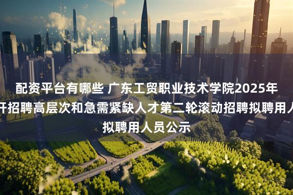 配资平台有哪些 广东工贸职业技术学院2025年集中公开招聘高层次和急需紧缺人才第二轮滚动招聘拟聘用人员公示