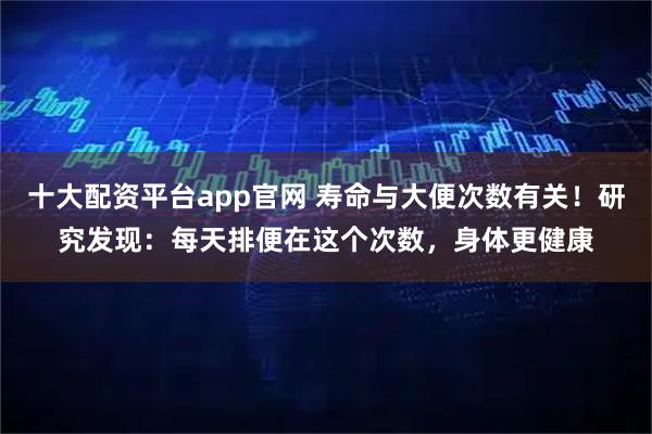 十大配资平台app官网 寿命与大便次数有关!研究发现:每天排便在这个次数,身体更健康