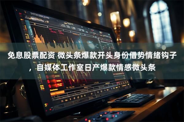免息股票配资 微头条爆款开头身份借势情绪钩子，自媒体工作室日产爆款情感微头条