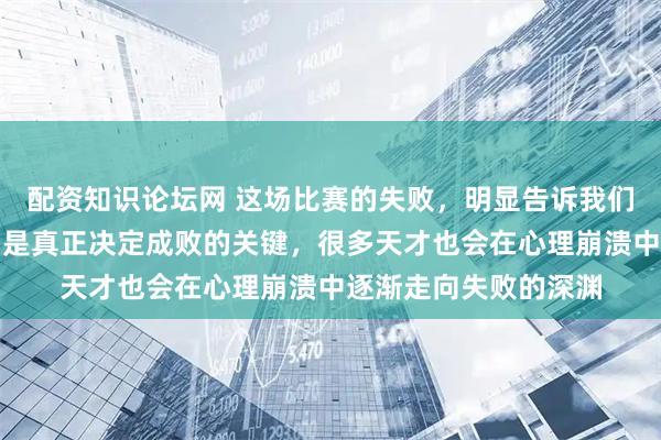 配资知识论坛网 这场比赛的失败，明显告诉我们天赋归天赋，心态才是真正决定成败的关键，很多天才也会在心理崩溃中逐渐走向失败的深渊