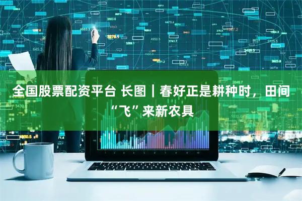 全国股票配资平台 长图｜春好正是耕种时，田间“飞”来新农具