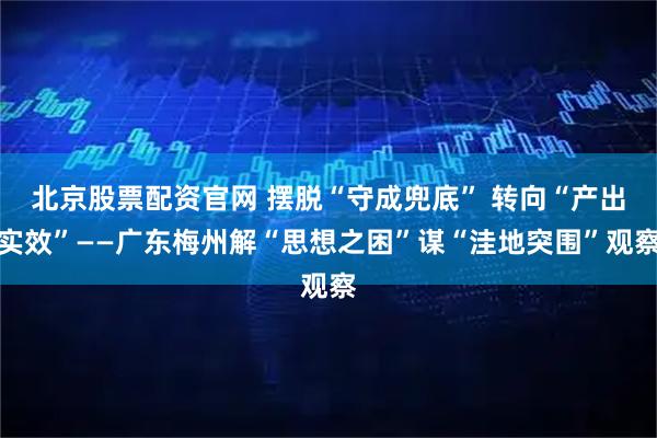 北京股票配资官网 摆脱“守成兜底” 转向“产出实效”——广东梅州解“思想之困”谋“洼地突围”观察