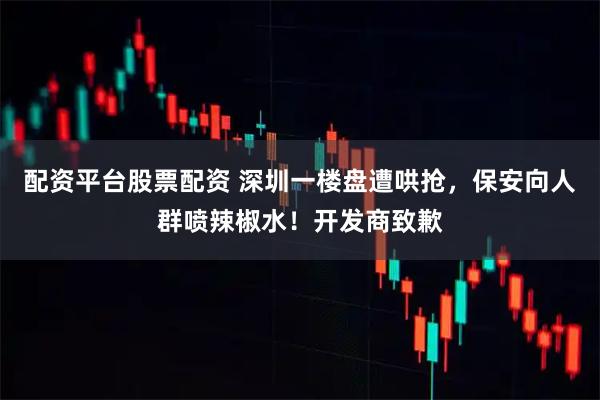 配资平台股票配资 深圳一楼盘遭哄抢，保安向人群喷辣椒水！开发商致歉