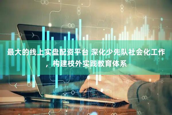 最大的线上实盘配资平台 深化少先队社会化工作，构建校外实践教育体系