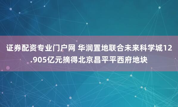 证券配资专业门户网 华润置地联合未来科学城12.905亿元摘得北京昌平平西府地块