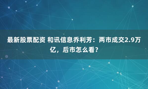最新股票配资 和讯信息乔利芳：两市成交2.9万亿，后市怎么看？
