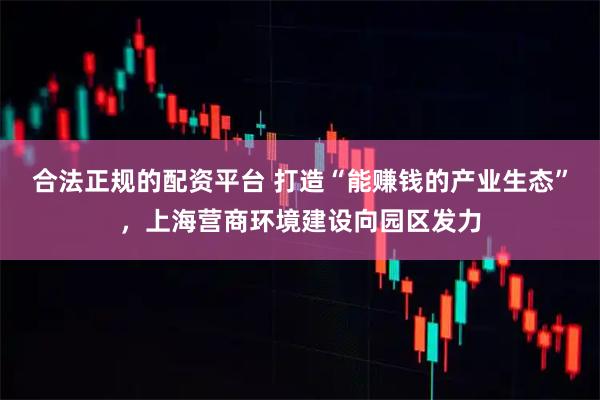 合法正规的配资平台 打造“能赚钱的产业生态”，上海营商环境建设向园区发力