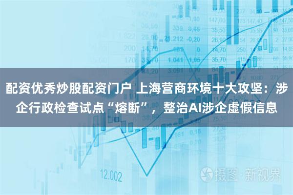 配资优秀炒股配资门户 上海营商环境十大攻坚：涉企行政检查试点“熔断”，整治AI涉企虚假信息