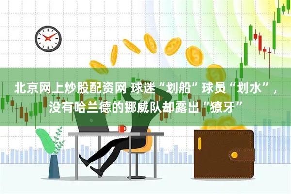 北京网上炒股配资网 球迷“划船”球员“划水”，没有哈兰德的挪威队却露出“獠牙”