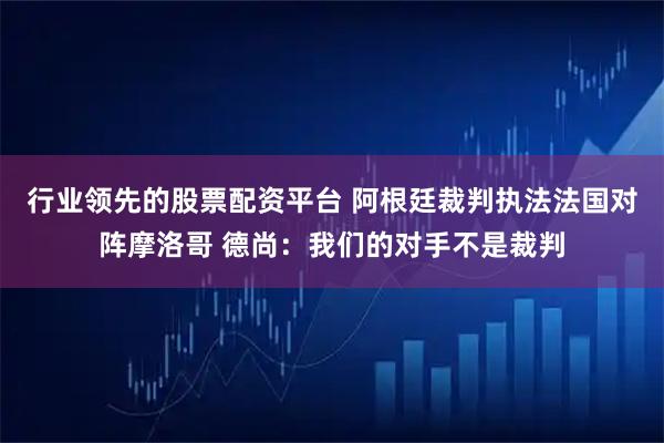 行业领先的股票配资平台 阿根廷裁判执法法国对阵摩洛哥 德尚:我们的对手不是裁判