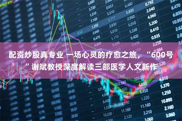 配资炒股真专业 一场心灵的疗愈之旅,“600号”谢斌教授深度解读三部医学人文新作