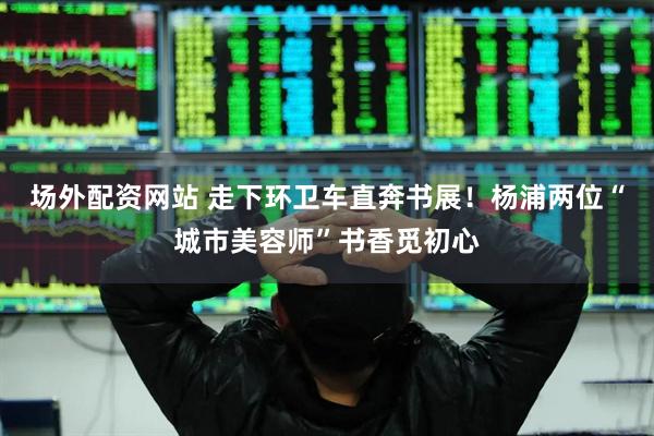 场外配资网站 走下环卫车直奔书展!杨浦两位“城市美容师”书香觅初心