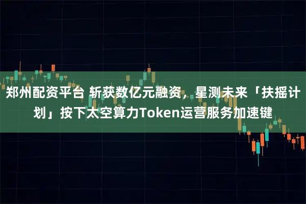 郑州配资平台 斩获数亿元融资，星测未来「扶摇计划」按下太空算力Token运营服务加速键