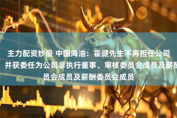 主力配资炒股 中国海油：霍健先生不再担任公司高级副总裁，并获委任为公司非执行董事、审核委员会成员及薪酬委员会成员