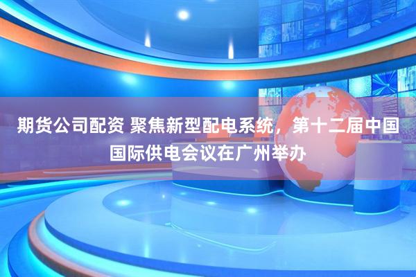 期货公司配资 聚焦新型配电系统，第十二届中国国际供电会议在广州举办