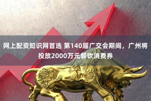 网上配资知识网首选 第140届广交会期间，广州将投放2000万元餐饮消费券